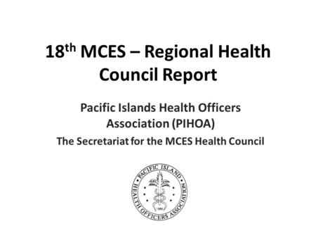 18 th MCES – Regional Health Council Report Pacific Islands Health Officers Association (PIHOA) The Secretariat for the MCES Health Council.