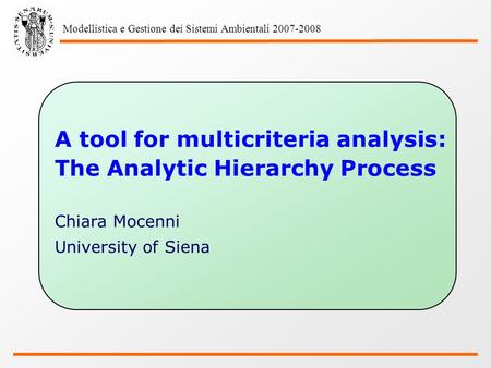 Modellistica e Gestione dei Sistemi Ambientali 2007-2008 A tool for multicriteria analysis: The Analytic Hierarchy Process Chiara Mocenni University of.