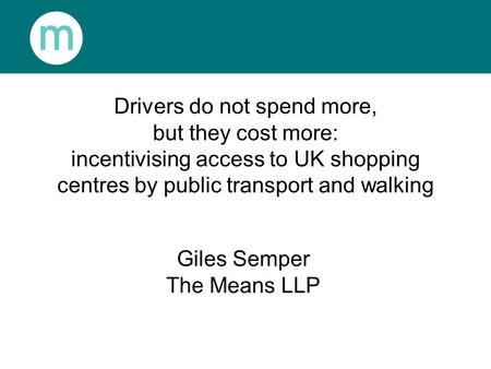 Drivers do not spend more, but they cost more: incentivising access to UK shopping centres by public transport and walking Giles Semper The Means LLP.
