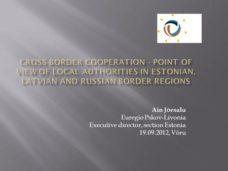 CROSS BORDER COOPERATION - POINT OF VIEW OF LOCAL AUTHORITIES IN ESTONIAN, LATVIAN AND RUSSIAN BORDER REGIONS Ain Jõesalu Euregio Pskov-Livonia Executive.