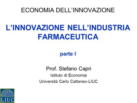 ECONOMIA DELLINNOVAZIONE LINNOVAZIONE NELLINDUSTRIA FARMACEUTICA parte I Prof. Stefano Capri Istituto di Economia Università Carlo Cattaneo-LIUC.