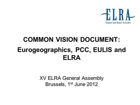 COMMON VISION DOCUMENT: Eurogeographics, PCC, EULIS and ELRA XV ELRA General Assembly Brussels, 1 st June 2012.