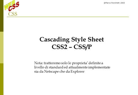©Marco Ronchetti 2003 CSS Cascading Style Sheet CSS2 – CSS/P Nota: tratteremo solo le proprieta definite a livello di standard ed attualmente implementate.