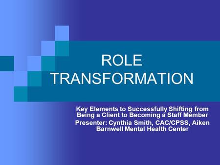 ROLE TRANSFORMATION Key Elements to Successfully Shifting from Being a Client to Becoming a Staff Member Presenter: Cynthia Smith, CAC/CPSS, Aiken Barnwell.
