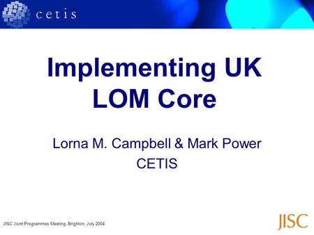 JISC Joint Programmes Meeting, Brighton, July 2004 Implementing UK LOM Core Lorna M. Campbell & Mark Power CETIS.