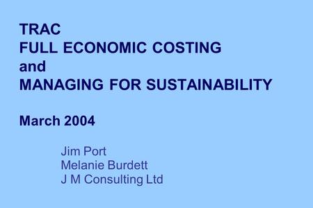 TRAC FULL ECONOMIC COSTING and MANAGING FOR SUSTAINABILITY March 2004 Jim Port Melanie Burdett J M Consulting Ltd.