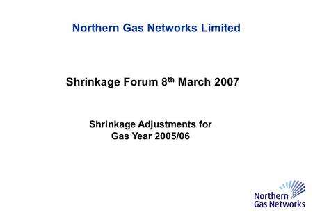 Northern Gas Networks Limited Shrinkage Forum 8 th March 2007 Shrinkage Adjustments for Gas Year 2005/06.