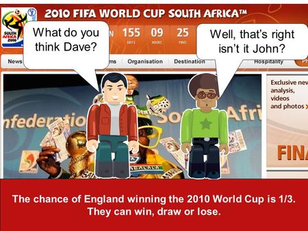 The chance of England winning the 2010 World Cup is 1/3. They can win, draw or lose. What do you think Dave? Well, thats right isnt it John?