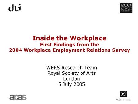Inside the Workplace First Findings from the 2004 Workplace Employment Relations Survey WERS Research Team Royal Society of Arts London 5 July 2005.