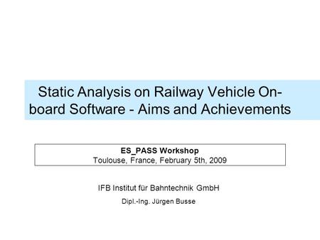 IFB Institut für Bahntechnik GmbH Dipl.-Ing. Jürgen Busse Static Analysis on Railway Vehicle On- board Software - Aims and Achievements ES_PASS Workshop.