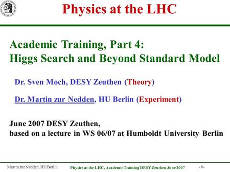 Martin zur Nedden, HU Berlin 1 Physics at the LHC, Academic Training DESY Zeuthen June 2007 Physics at the LHC Academic Training, Part 4: Higgs Search.