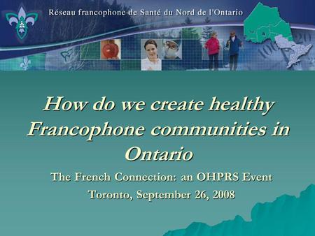 How do we create healthy Francophone communities in Ontario The French Connection: an OHPRS Event Toronto, September 26, 2008.