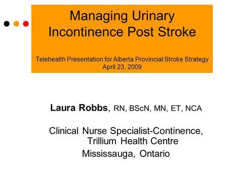 Managing Urinary Incontinence Post Stroke Telehealth Presentation for Alberta Provincial Stroke Strategy April 23, 2009 Laura Robbs, RN, BScN, MN, ET,