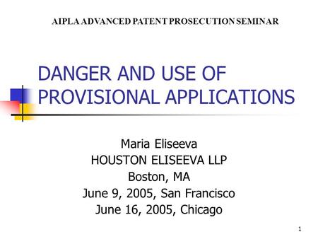 1 DANGER AND USE OF PROVISIONAL APPLICATIONS Maria Eliseeva HOUSTON ELISEEVA LLP Boston, MA June 9, 2005, San Francisco June 16, 2005, Chicago AIPLA ADVANCED.