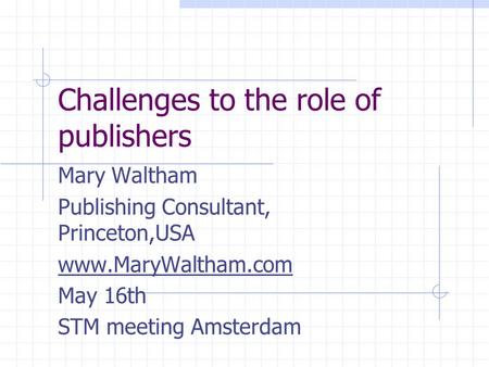 Challenges to the role of publishers Mary Waltham Publishing Consultant, Princeton,USA www.MaryWaltham.com May 16th STM meeting Amsterdam.