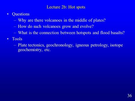 Lecture 2b: Hot spots Questions –Why are there volcanoes in the middle of plates? –How do such volcanoes grow and evolve? –What is the connection between.