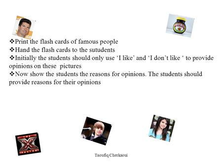 Print the flash cards of famous people Hand the flash cards to the sutudents Initially the students should only use I like and I dont like to provide opinions.
