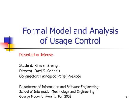 1 Formal Model and Analysis of Usage Control Dissertation defense Student: Xinwen Zhang Director: Ravi S. Sandhu Co-director: Francesco Parisi-Presicce.