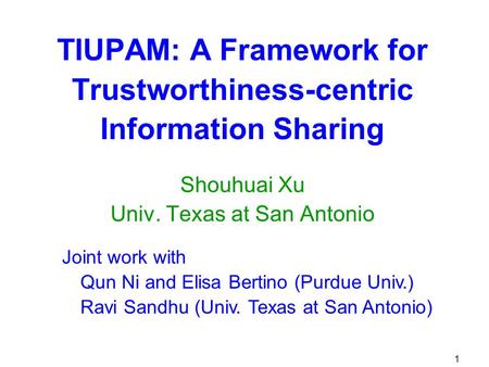 1 TIUPAM: A Framework for Trustworthiness-centric Information Sharing Shouhuai Xu Univ. Texas at San Antonio Joint work with Qun Ni and Elisa Bertino (Purdue.