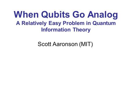 When Qubits Go Analog A Relatively Easy Problem in Quantum Information Theory Scott Aaronson (MIT)