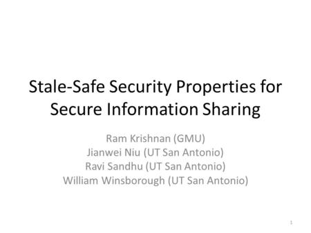 Stale-Safe Security Properties for Secure Information Sharing Ram Krishnan (GMU) Jianwei Niu (UT San Antonio) Ravi Sandhu (UT San Antonio) William Winsborough.