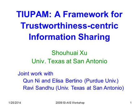1/25/20142009 ISI-AIS Workshop1 TIUPAM: A Framework for Trustworthiness-centric Information Sharing Shouhuai Xu Univ. Texas at San Antonio Joint work with.