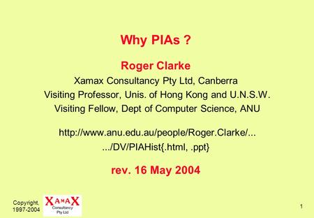 Copyright, 1997-2004 1 Why PIAs ? Roger Clarke Xamax Consultancy Pty Ltd, Canberra Visiting Professor, Unis. of Hong Kong and U.N.S.W. Visiting Fellow,