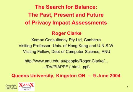 Copyright, 1997-2004 1 The Search for Balance: The Past, Present and Future of Privacy Impact Assessments Roger Clarke Xamax Consultancy Pty Ltd, Canberra.