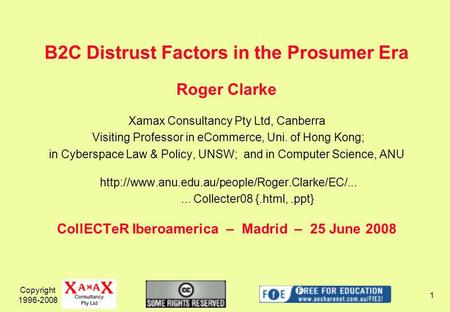 Copyright 1996-2008 1 B2C Distrust Factors in the Prosumer Era Roger Clarke Xamax Consultancy Pty Ltd, Canberra Visiting Professor in eCommerce, Uni. of.