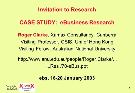 Copyright, 1995-2002 1 Invitation to Research CASE STUDY: eBusiness Research Roger Clarke, Xamax Consultancy, Canberra Visiting Professor, CSIS, Uni of.