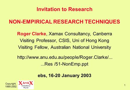 Copyright, 1995-2002 1 Invitation to Research NON-EMPIRICAL RESEARCH TECHNIQUES Roger Clarke, Xamax Consultancy, Canberra Visiting Professor, CSIS, Uni.
