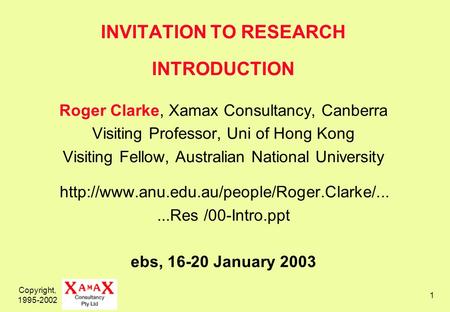 Copyright, 1995-2002 1 INVITATION TO RESEARCH INTRODUCTION Roger Clarke, Xamax Consultancy, Canberra Visiting Professor, Uni of Hong Kong Visiting Fellow,