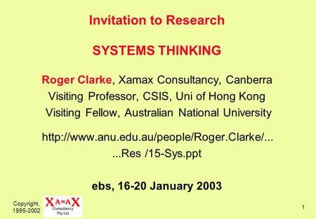 Copyright, 1995-2002 1 Invitation to Research SYSTEMS THINKING Roger Clarke, Xamax Consultancy, Canberra Visiting Professor, CSIS, Uni of Hong Kong Visiting.