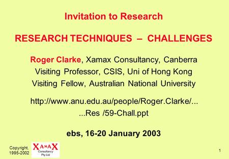Copyright, 1995-2002 1 Invitation to Research RESEARCH TECHNIQUES – CHALLENGES Roger Clarke, Xamax Consultancy, Canberra Visiting Professor, CSIS, Uni.