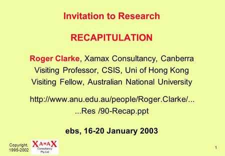 Copyright, 1995-2002 1 Invitation to Research RECAPITULATION Roger Clarke, Xamax Consultancy, Canberra Visiting Professor, CSIS, Uni of Hong Kong Visiting.
