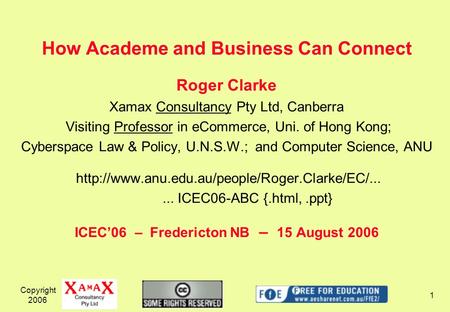 Copyright 2006 1 How Academe and Business Can Connect Roger Clarke Xamax Consultancy Pty Ltd, Canberra Visiting Professor in eCommerce, Uni. of Hong Kong;