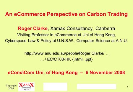 Copyright 2008 1 An eCommerce Perspective on Carbon Trading Roger Clarke, Xamax Consultancy, Canberra Visiting Professor in eCommerce at Uni of Hong Kong,