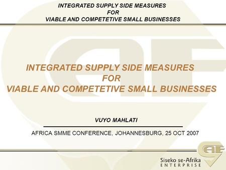 AFRICA SMME CONFERENCE, JOHANNESBURG, 25 OCT 2007 INTEGRATED SUPPLY SIDE MEASURES FOR VIABLE AND COMPETETIVE SMALL BUSINESSES VUYO MAHLATI INTEGRATED SUPPLY.