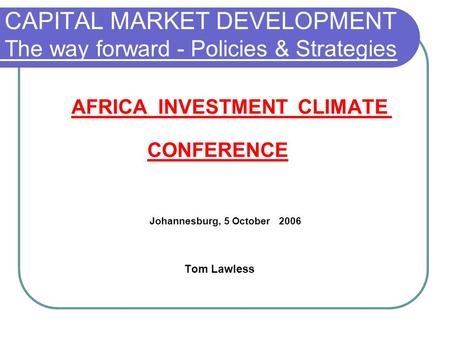 CAPITAL MARKET DEVELOPMENT The way forward - Policies & Strategies AFRICA INVESTMENT CLIMATE CONFERENCE Johannesburg, 5 October 2006 Tom Lawless.