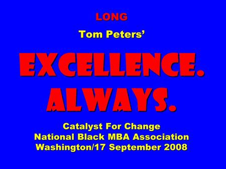 LONG Tom Peters EXCELLENCE. ALWAYS. Catalyst For Change National Black MBA Association Washington/17 September 2008.