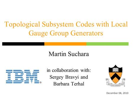 Topological Subsystem Codes with Local Gauge Group Generators Martin Suchara in collaboration with: Sergey Bravyi and Barbara Terhal December 08, 2010.
