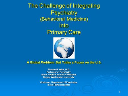 1 The Challenge of Integrating Psychiatry (Behavioral Medicine) into Primary Care Thomas N. Wise, M.D. Professor of Psychiatry Johns Hopkins School of.