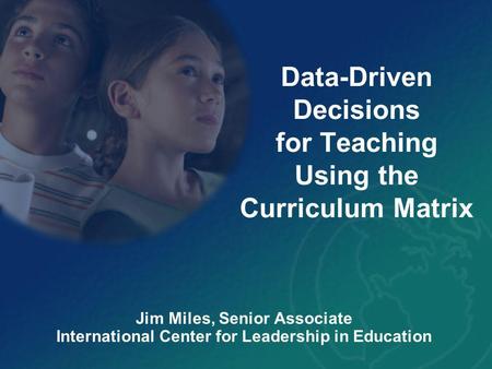 Data-Driven Decisions for Teaching Using the Curriculum Matrix Jim Miles, Senior Associate International Center for Leadership in Education.