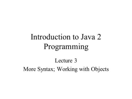 Introduction to Java 2 Programming Lecture 3 More Syntax; Working with Objects.