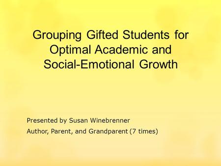 Grouping Gifted Students for Optimal Academic and Social-Emotional Growth Presented by Susan Winebrenner Author, Parent, and Grandparent (7 times)