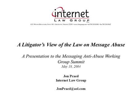 A Litigators View of the Law on Message Abuse A Presentation to the Messaging Anti-Abuse Working Group Summit May 18, 2004 Jon Praed Internet Law Group.