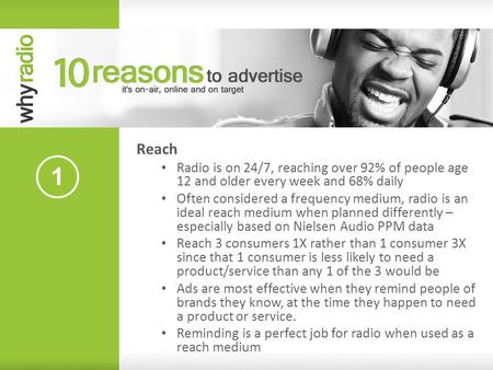 Reach Radio is on 24/7, reaching over 92% of people age 12 and older every week and 68% daily Often considered a frequency medium, radio is an ideal reach.