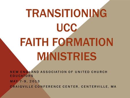 TRANSITIONING UCC FAITH FORMATION MINISTRIES NEW ENGLAND ASSOCIATION OF UNITED CHURCH EDUCATORS MAY 7-9, 2013 CRAIGVILLE CONFERENCE CENTER, CENTERVILLE,