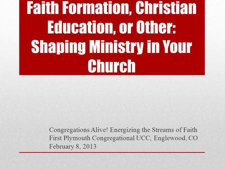 Faith Formation, Christian Education, or Other: Shaping Ministry in Your Church Congregations Alive! Energizing the Streams of Faith First Plymouth Congregational.