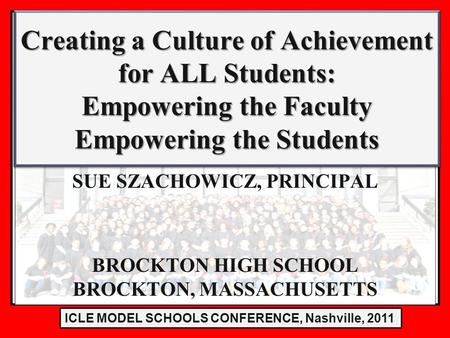 LE Model Schools Conference 2011 SUE SZACHOWICZ, PRINCIPAL BROCKTON HIGH SCHOOL BROCKTON, MASSACHUSETTS Creating a Culture of Achievement for ALL Students: